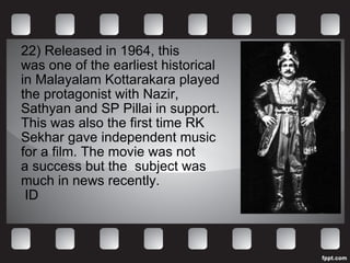 22)  Released in 1964, this  was one of the earliest historical  in Malayalam Kottarakara played  the protagonist with Nazir,  Sathyan and SP Pillai in support. This was also the first time RK  Sekhar gave independent music  for a film. The movie was not  a success but the  subject was  much in news recently. ID 