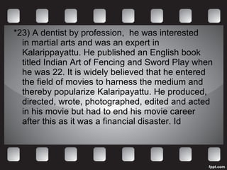 *23)  A dentist by profession,  he was interested in martial arts and was an expert in Kalarippayattu. He published an English book titled Indian Art of Fencing and Sword Play when he was 22. It is widely believed that he entered the field of movies to harness the medium and thereby popularize Kalaripayattu. He produced, directed, wrote, photographed, edited and acted in his movie but had to end his movie career after this as it was a financial disaster. Id 