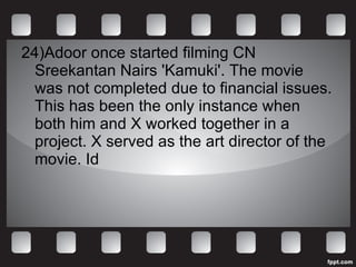 24)Adoor once started filming CN Sreekantan Nairs 'Kamuki'. The movie was not completed due to financial issues. This has been the only instance when both him and X worked together in a project. X served as the art director of the movie. Id 