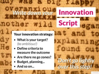 Write down your Innovation
                             Script
Your innovation strategy:
•   What is your target?
    (be ambitious!)
•   Define criteria to
    measure the outcome
•   Are there no go zones?
•   Budget, planning,..      Don’t go lightly
•   And so on...             over this step!
                                            cc thomashawk
 