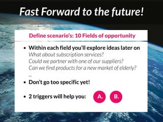 Fast Forward to the future!
    Define scenario’s: 10 Fields of opportunity

• Within each field you’ll explore ideas later on
  What about subscription services?
  Could we partner with one of our suppliers?
  Can we find products for a new market of elderly?
  ...
• Don’t go too specific yet!


•   2 triggers will help you:   A.     B.
 