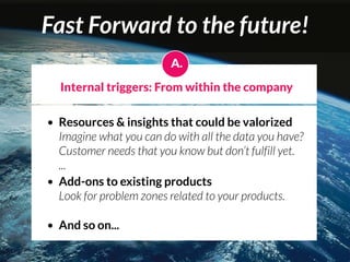Fast Forward to the future!
                         A.

    Internal triggers: From within the company

• Resources & insights that could be valorized
  Imagine what you can do with all the data you have?
  Customer needs that you know but don’t fulfill yet.
  ...
• Add-ons to existing products
  Look for problem zones related to your products.

•   And so on...
 