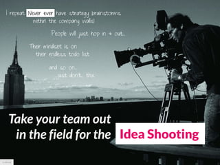 I repeat: Never ever have strategy brainstorms
                within the company walls!

                      People will just hop in & out...

             Their mindset is on
               their endless todo list

                     and so on...
                       ...just don’t... thx




      Take your team out
       in the field for the Idea Shooting
cc pbs.org
 