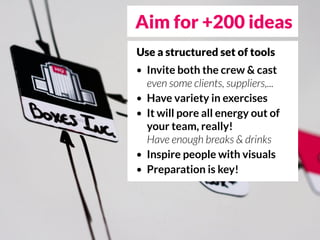 Aim for +200 ideas
Use a structured set of tools
•   Invite both the crew & cast
    even some clients, suppliers,...
•   Have variety in exercises
•   It will pore all energy out of
    your team, really!
    Have enough breaks & drinks
•   Inspire people with visuals
•   Preparation is key!
 