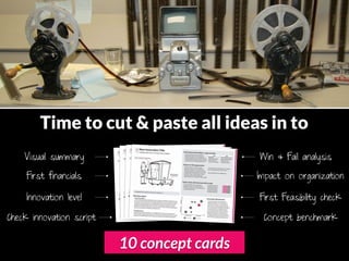 Time to cut & paste all ideas in to
    Visual summary                           Win & Fail analysis

     First financials                        Impact on organization

     Innovation level                        First Feasibility check

Check innovation script                       Concept benchmark


                          10 concept cards
 