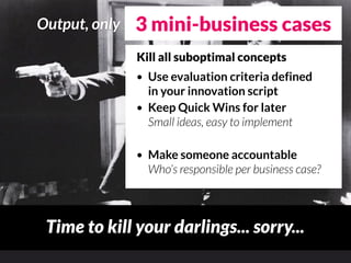 Output, only   3 mini-business cases
               Kill all suboptimal concepts
               • Use evaluation criteria defined
                 in your innovation script
               • Keep Quick Wins for later
                 Small ideas, easy to implement

               •   Make someone accountable
                   Who’s responsible per business case?



 Time to kill your darlings... sorry...
 