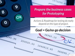 Prepare the business cases
     for Prototyping

Actions & Roadmap for testing do really
     depend on the type of project.

 Goal = Go/no-go decision




                                   cc Philippe Put
 