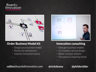 Download file?




  Trainings & speaking              Consulting & workshops
    •   Innovation tools             •   Next gen business models
    •   Business model design        •   Co-creation, service design
    •   Creativity techniques        •   Better revenue stream
    •   Evaluation methods           •   Disruptive & inspiring trends
    •   ...                          •   ...

coffee@boardofinnovation.com    @nickdemey            @philderidder
 
