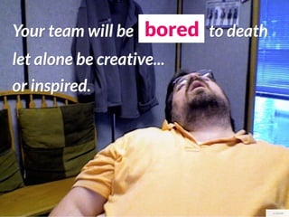 Your team will be bored to death
let alone be creative...
or inspired.




                                   cc stovak
 