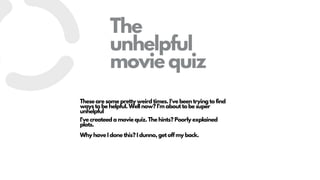 The
unhelpful
movie quiz
These are some pretty weird times. I've been trying to find
ways to be helpful. Well now? I'm about to be super
unhelpful
I've createed a movie quiz. The hints? Poorly explained
plots.
Why have I done this? I dunno, get off my back.
 