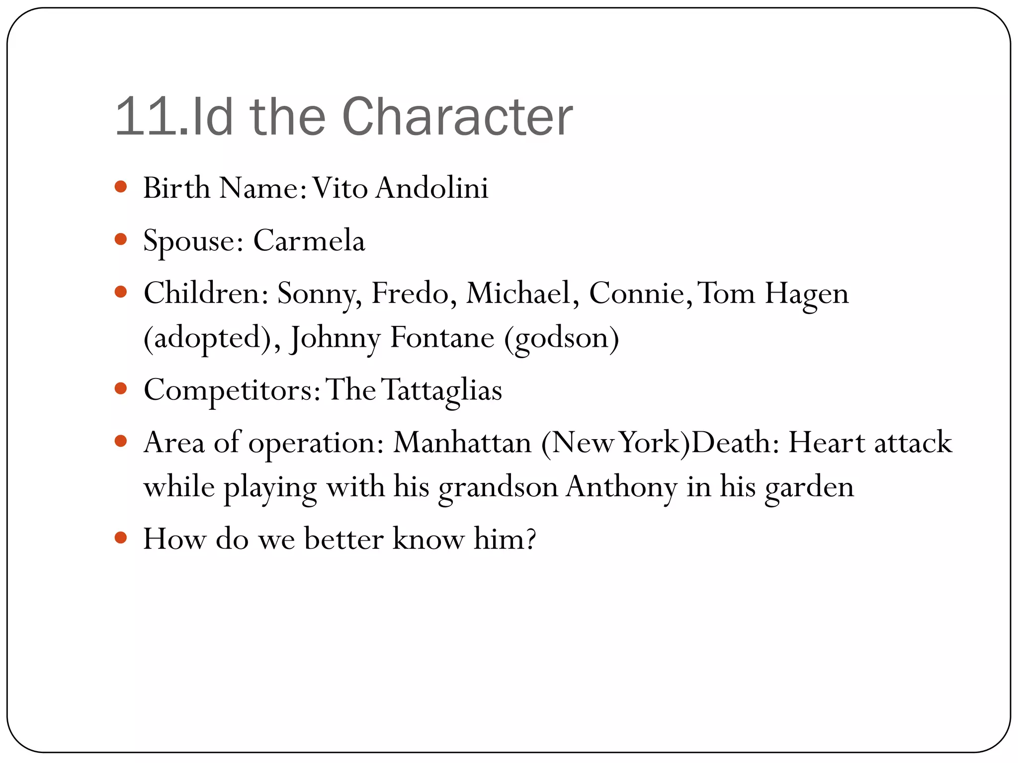 11.Id the Character
 Birth Name: Vito Andolini
 Spouse: Carmela
 Children: Sonny, Fredo, Michael, Connie, Tom Hagen
  (adopted), Johnny Fontane (godson)
 Competitors: The Tattaglias
 Area of operation: Manhattan (New York)Death: Heart attack
  while playing with his grandson Anthony in his garden
 How do we better know him?
 