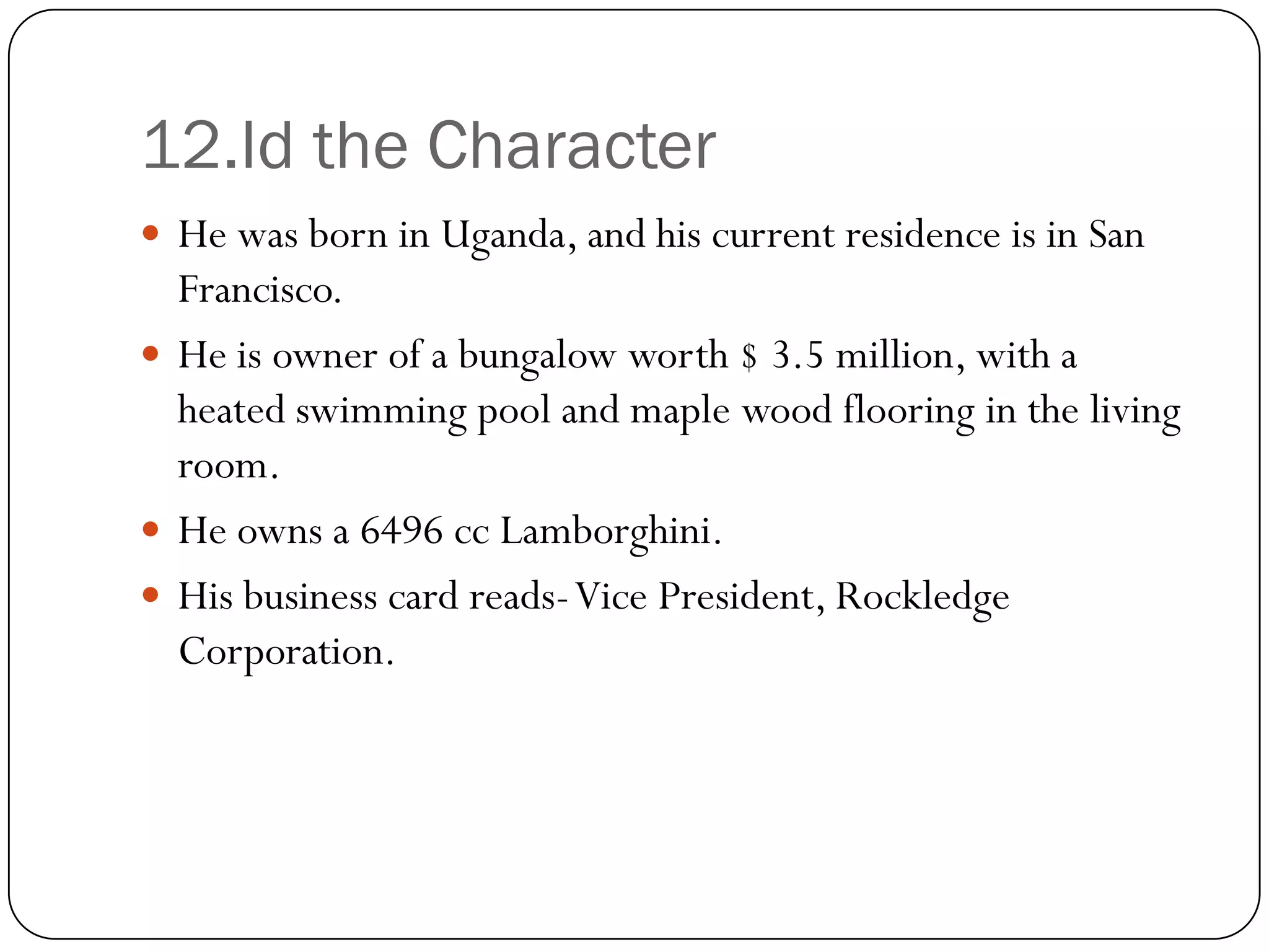 12.Id the Character
 He was born in Uganda, and his current residence is in San
  Francisco.
 He is owner of a bungalow worth $ 3.5 million, with a
  heated swimming pool and maple wood flooring in the living
  room.
 He owns a 6496 cc Lamborghini.
 His business card reads-Vice President, Rockledge
  Corporation.
 