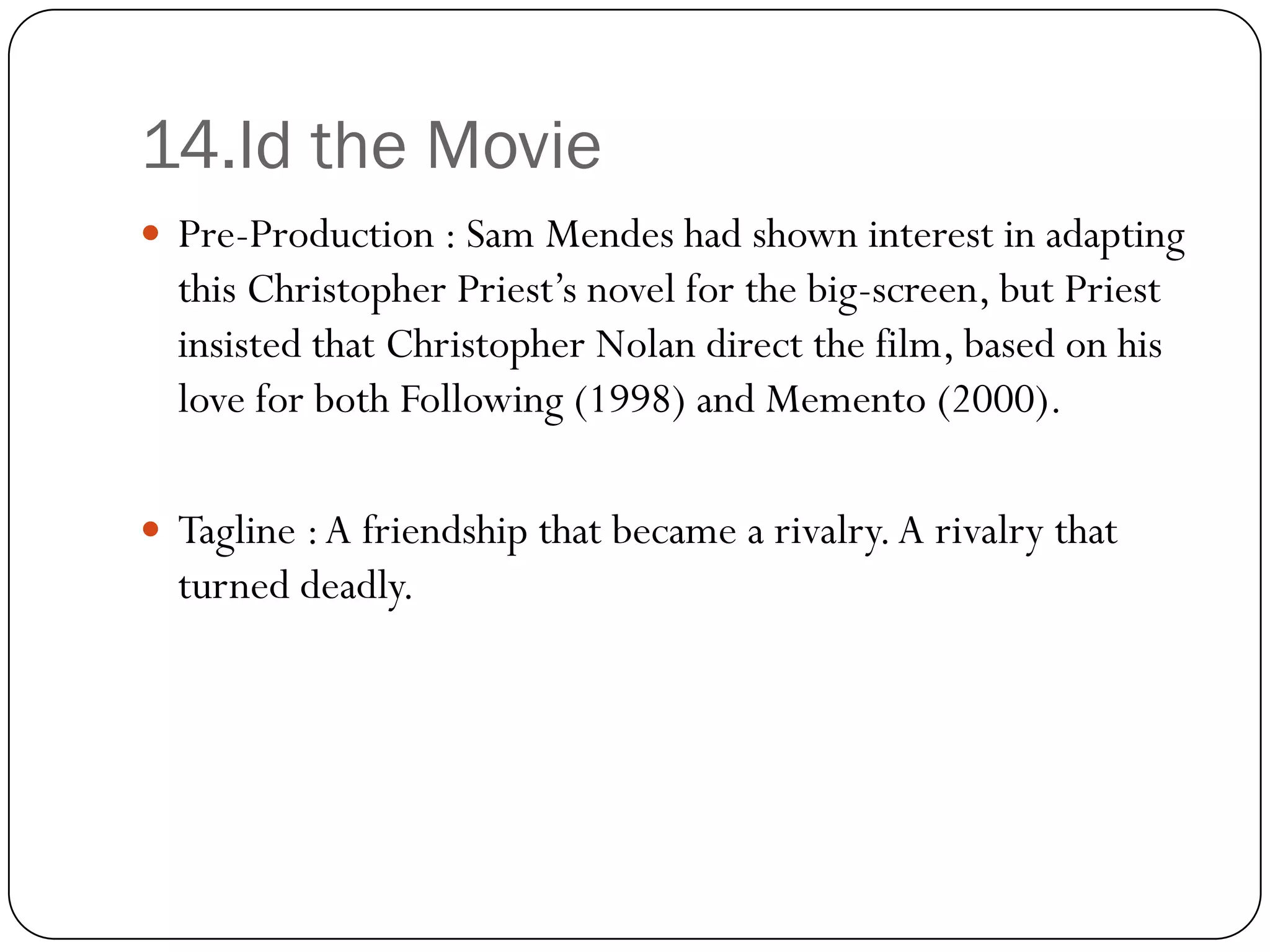 14.Id the Movie
 Pre-Production : Sam Mendes had shown interest in adapting
  this Christopher Priest’s novel for the big-screen, but Priest
  insisted that Christopher Nolan direct the film, based on his
  love for both Following (1998) and Memento (2000).

 Tagline : A friendship that became a rivalry. A rivalry that
  turned deadly.
 