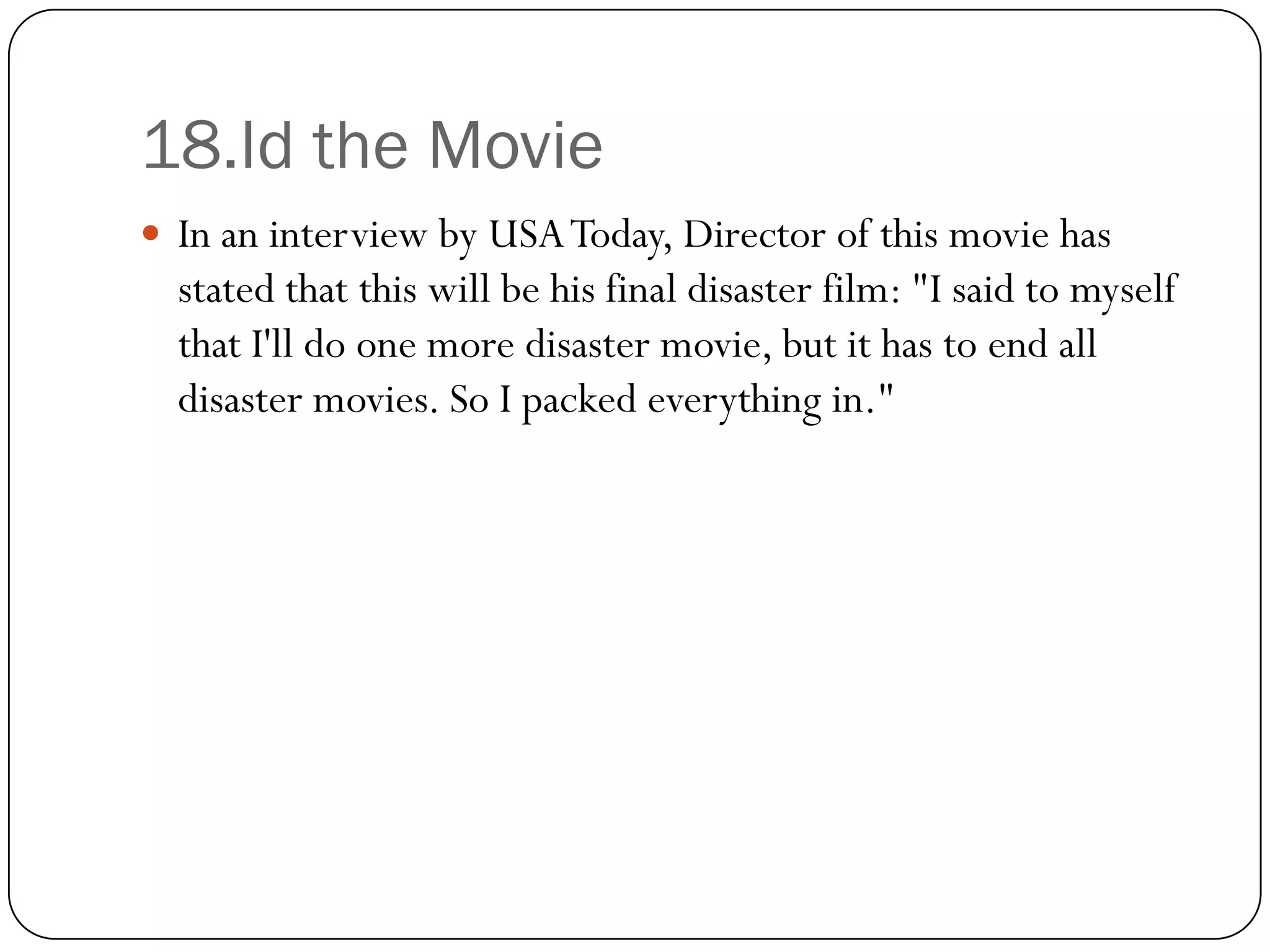 18.Id the Movie
 In an interview by USA Today, Director of this movie has
  stated that this will be his final disaster film: "I said to myself
  that I'll do one more disaster movie, but it has to end all
  disaster movies. So I packed everything in."
 
