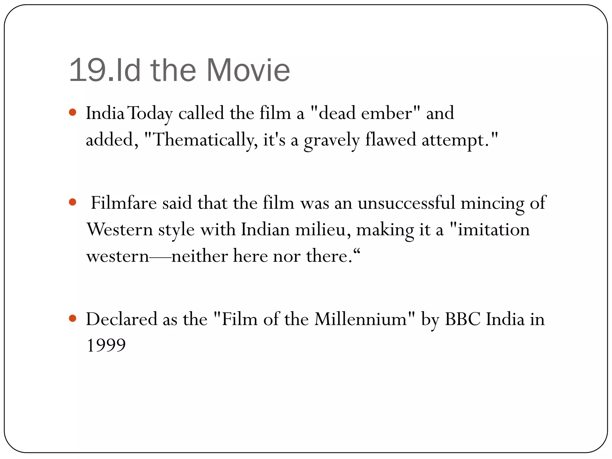 19.Id the Movie
 India Today called the film a "dead ember" and
  added, "Thematically, it's a gravely flawed attempt."

 Filmfare said that the film was an unsuccessful mincing of
  Western style with Indian milieu, making it a "imitation
  western—neither here nor there.“

 Declared as the "Film of the Millennium" by BBC India in
  1999
 