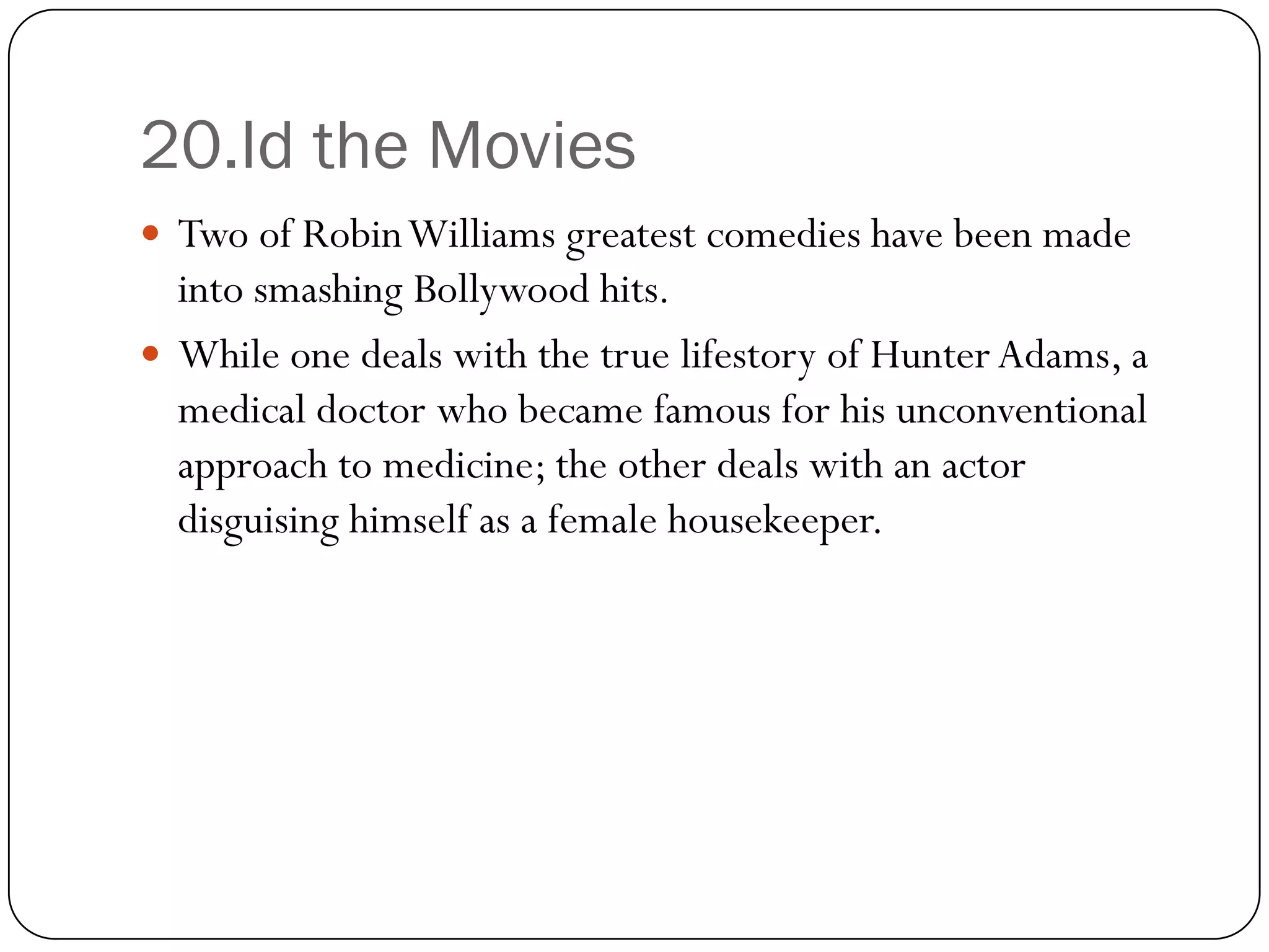 20.Id the Movies
 Two of Robin Williams greatest comedies have been made
  into smashing Bollywood hits.
 While one deals with the true lifestory of Hunter Adams, a
  medical doctor who became famous for his unconventional
  approach to medicine; the other deals with an actor
  disguising himself as a female housekeeper.
 