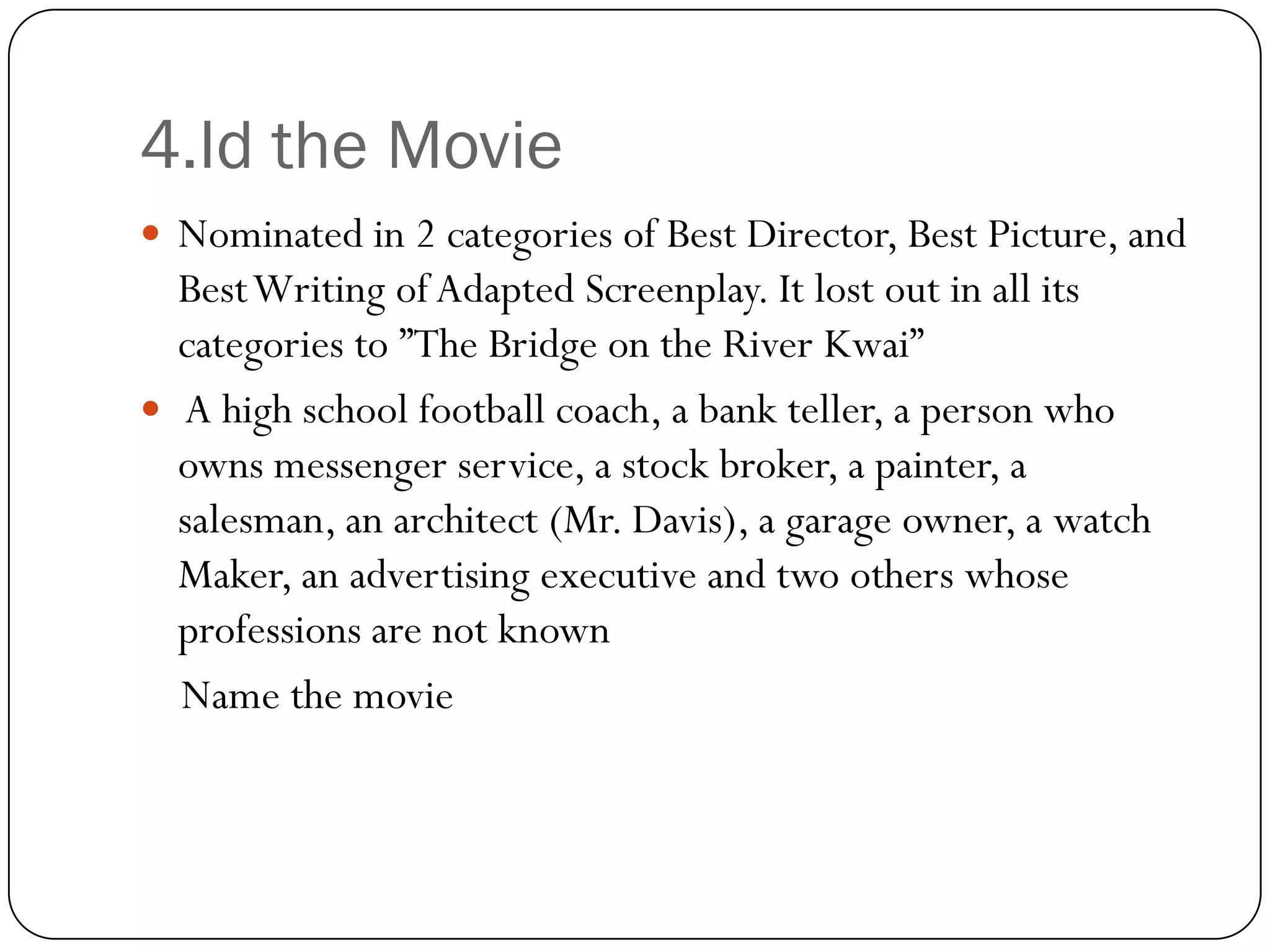 4.Id the Movie
 Nominated in 2 categories of Best Director, Best Picture, and
  Best Writing of Adapted Screenplay. It lost out in all its
  categories to ”The Bridge on the River Kwai”
 A high school football coach, a bank teller, a person who
  owns messenger service, a stock broker, a painter, a
  salesman, an architect (Mr. Davis), a garage owner, a watch
  Maker, an advertising executive and two others whose
  professions are not known
  Name the movie
 