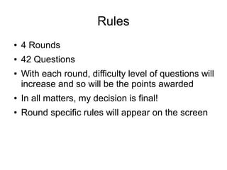 Rules
● 4 Rounds
● 42 Questions
● With each round, difficulty level of questions will
increase and so will be the points awarded
● In all matters, my decision is final!
● Round specific rules will appear on the screen
 