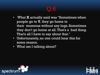 Q.6
• What X actually said was "Sometimes when
people go to Y, they go home to
their mommas without any legs. Sometimes
they don't go home at all.That's a bad thing.
That's all I have to say about that."
• Unfortunately, no one could hear this for
some reason.
• What am I talking about?
 