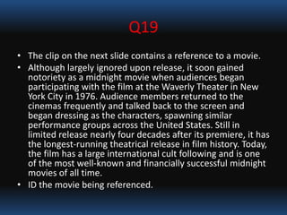 Q19
• The clip on the next slide contains a reference to a movie.
• Although largely ignored upon release, it soon gained
notoriety as a midnight movie when audiences began
participating with the film at the Waverly Theater in New
York City in 1976. Audience members returned to the
cinemas frequently and talked back to the screen and
began dressing as the characters, spawning similar
performance groups across the United States. Still in
limited release nearly four decades after its premiere, it has
the longest-running theatrical release in film history. Today,
the film has a large international cult following and is one
of the most well-known and financially successful midnight
movies of all time.
• ID the movie being referenced.
 