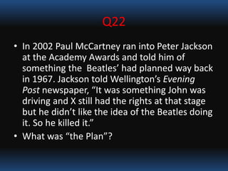 Q22
• In 2002 Paul McCartney ran into Peter Jackson
at the Academy Awards and told him of
something the Beatles’ had planned way back
in 1967. Jackson told Wellington’s Evening
Post newspaper, “It was something John was
driving and X still had the rights at that stage
but he didn’t like the idea of the Beatles doing
it. So he killed it.”
• What was “the Plan”?
 