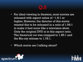Q.8
• For ideal viewing in theaters, most movies are
released with aspect ratios of ~1.8:1 or
higher. However, the director of this movie
wanted this to be released in a ratio of 1.66:1
to make it feel more like a television show.
Only the original DVD is in this aspect ratio.
The theatrical cut was cropped to 1.85:1 and
the Blu-ray release to 1.78:1.
• Which movie am I talking about?
 