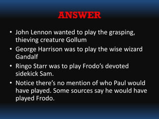 ANSWER
• John Lennon wanted to play the grasping,
thieving creature Gollum
• George Harrison was to play the wise wizard
Gandalf
• Ringo Starr was to play Frodo’s devoted
sidekick Sam.
• Notice there’s no mention of who Paul would
have played. Some sources say he would have
played Frodo.
 