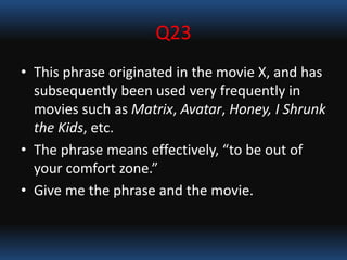 Q23
• This phrase originated in the movie X, and has
subsequently been used very frequently in
movies such as Matrix, Avatar, Honey, I Shrunk
the Kids, etc.
• The phrase means effectively, “to be out of
your comfort zone.”
• Give me the phrase and the movie.
 