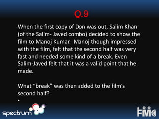 Q.9
When the first copy of Don was out, Salim Khan
(of the Salim- Javed combo) decided to show the
film to Manoj Kumar. Manoj though impressed
with the film, felt that the second half was very
fast and needed some kind of a break. Even
Salim-Javed felt that it was a valid point that he
made.
What “break” was then added to the film’s
second half?
•
 