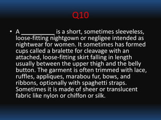 Q10
• A __________ is a short, sometimes sleeveless,
loose-fitting nightgown or negligee intended as
nightwear for women. It sometimes has formed
cups called a bralette for cleavage with an
attached, loose-fitting skirt falling in length
usually between the upper thigh and the belly
button. The garment is often trimmed with lace,
ruffles, appliques, marabou fur, bows, and
ribbons, optionally with spaghetti straps.
Sometimes it is made of sheer or translucent
fabric like nylon or chiffon or silk.
 