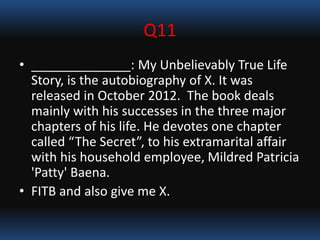 Q11
• ______________: My Unbelievably True Life
Story, is the autobiography of X. It was
released in October 2012. The book deals
mainly with his successes in the three major
chapters of his life. He devotes one chapter
called “The Secret”, to his extramarital affair
with his household employee, Mildred Patricia
'Patty' Baena.
• FITB and also give me X.
 