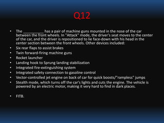 Q12
• The __________ has a pair of machine guns mounted in the nose of the car
between the front wheels. In "Attack" mode, the driver's seat moves to the center
of the car, and the driver is repositioned to lie face-down with his head in the
center section between the front wheels. Other devices included:
• Six rear flaps to assist brakes
• Twin forward-firing machine guns
• Rocket launcher
• Landing hook to Sprung landing stabilization
• Integrated fire-extinguishing system
• Integrated safety connection to gasoline control
• Vector-controlled jet engine on back of car for quick boosts/"rampless" jumps
• Stealth mode, which turns off the car's lights and cuts the engine. The vehicle is
powered by an electric motor, making it very hard to find in dark places.
• FITB.
 