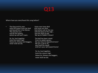 Q13
Where have you seen/heard this song before?
• The king and his men Some men have died
stole the queen from her bed and some are alive
and bound her in her Bones. And others sail on the sea
The seas be ours with the keys to the cage…
and by the powers and the Devil to pay
where we will we'll roam. We lay to Fiddler’s Green!
Yo, ho, haul together, The bell has been raised
hoist the colors high. From its watery grave…
Heave ho, thieves and beggars, Do you hear its sepulchral tone?
never shall we die. We are a call to all,
pay head the squall
and turn your sail toward home!
Yo, ho, haul together,
hoist the colours high.
Heave ho, thieves and beggars,
never shall we die.
 