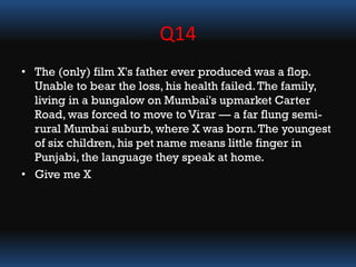 Q14
• The (only) film X's father ever produced was a flop.
Unable to bear the loss, his health failed.The family,
living in a bungalow on Mumbai's upmarket Carter
Road, was forced to move to Virar — a far flung semi-
rural Mumbai suburb, where X was born.The youngest
of six children, his pet name means little finger in
Punjabi, the language they speak at home.
• Give me X
 