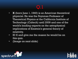Q.1
• X (born June 1, 1940) is an American theoretical
physicist. He was the Feynman Professor of
Theoretical Physics at the California Institute of
Technology (Caltech) until 2009 and one of the
world's leading experts on the astrophysical
implications of Einstein's general theory of
relativity.
• ID X and give me the reason he would be on
this quiz.
• (Image on next slide)
 
