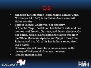 Q.2
• Sacheen Littlefeather (born Marie Louise Cruz,
November 14, 1946) is an Native American civil
rights activist.
• Born in Salinas, California, her ancestry
is Apache,Yaqui, Pueblo on her father's side and her
mother is of French, German, and Dutch descent. On
her official website, she states her father was from
the White Mountain Apache and Yaqui tribes from
Arizona and that "Cruz" is her father's recognized
tribe name.
• However, she is known for a famous event in the
history of Hollywood. Give me the event.
• (image on next slide)
 