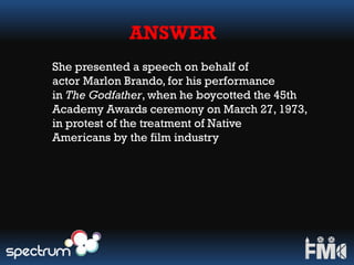 ANSWER
She presented a speech on behalf of
actor Marlon Brando, for his performance
in The Godfather, when he boycotted the 45th
Academy Awards ceremony on March 27, 1973,
in protest of the treatment of Native
Americans by the film industry
 