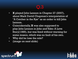 Q.3
• X played John Lennon in Chapter 27 (2007),
about Mark David Chapman's interpretation of
"A Catcher in the Rye" as an order to kill John
Lennon.
• Coincidentally, X was also supposed to
play John Lennon in John andYoko: A Love
Story(1985), but was fired without warning for
some reason, which was no fault of his own.
• Why did he lose the role?
• (image on next slide)
 