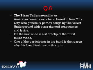 Q.6
• The Pizza Underground is an
American comedy rock band based in NewYork
City, who generally parody songs by The Velvet
Underground with pizza-themed song names
and lyrics.
• On the next slide is a short clip of their first
music video.
• One of the participants in the band is the reason
why this band features on this quiz.
 