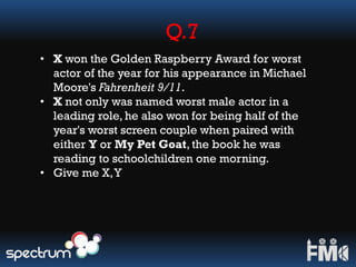 Q.7
• X won the Golden Raspberry Award for worst
actor of the year for his appearance in Michael
Moore's Fahrenheit 9/11.
• X not only was named worst male actor in a
leading role, he also won for being half of the
year's worst screen couple when paired with
either Y or My Pet Goat, the book he was
reading to schoolchildren one morning.
• Give me X,Y
 