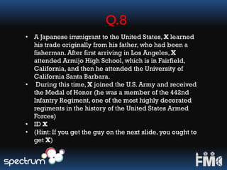 Q.8
• A Japanese immigrant to the United States, X learned
his trade originally from his father, who had been a
fisherman. After first arriving in Los Angeles, X
attended Armijo High School, which is in Fairfield,
California, and then he attended the University of
California Santa Barbara.
• During this time, X joined the U.S. Army and received
the Medal of Honor (he was a member of the 442nd
Infantry Regiment, one of the most highly decorated
regiments in the history of the United States Armed
Forces)
• ID X
• (Hint: If you get the guy on the next slide, you ought to
get X)
 