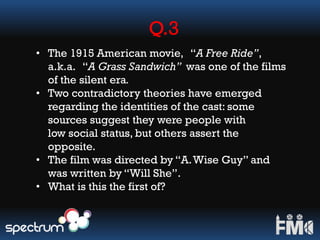 Q.3
• The 1915 American movie, “A Free Ride”,
a.k.a. “A Grass Sandwich” was one of the films
of the silent era.
• Two contradictory theories have emerged
regarding the identities of the cast: some
sources suggest they were people with
low social status, but others assert the
opposite.
• The film was directed by “A.Wise Guy” and
was written by “Will She”.
• What is this the first of?
 