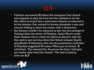 Q.9
• Filmstan announced X where the evergreen Dev Anand
was suppose to play the hero but Dev refused to do the
film when he found that a newcomer Ameeta is selected to
be his heroine. Dev wanted to feature alongside a star and
was not willing to share the screen with a newcomer.
• But Ameeta couldn't be replaced as she was the protégé of
Tularam Jalan the owner of Filmstan. Aamir Khan's uncle
Nasir Hussain was to make his debut as director with the
film and he got nervous when Dev Sahab refused. Kajol's
grandfather S.Muherjee who was the production controller
of Filmstan suggested Y's name.When put on board, X
told Nasir, "You wanted Dev Anand as the hero, I will give
you better style then Dev Anand." The rest is history.
• Give me X,Y
 