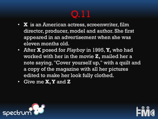 Q.11
• X is an American actress, screenwriter, film
director, producer, model and author. She first
appeared in an advertisement when she was
eleven months old.
• After X posed for Playboy in 1995, Y, who had
worked with her in the movie Z, mailed her a
note saying, "Cover yourself up," with a quilt and
a copy of the magazine with all her pictures
edited to make her look fully clothed.
• Give me X,Y and Z
 