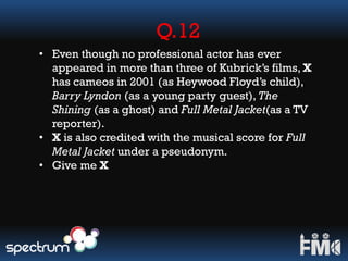 Q.12
• Even though no professional actor has ever
appeared in more than three of Kubrick’s films, X
has cameos in 2001 (as Heywood Floyd’s child),
Barry Lyndon (as a young party guest), The
Shining (as a ghost) and Full Metal Jacket(as a TV
reporter).
• X is also credited with the musical score for Full
Metal Jacket under a pseudonym.
• Give me X
 