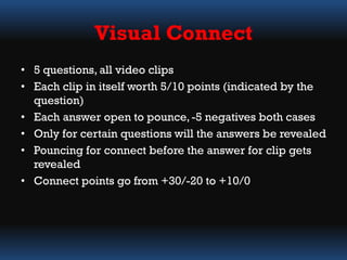 • 5 questions, all video clips
• Each clip in itself worth 5/10 points (indicated by the
question)
• Each answer open to pounce,-5 negatives both cases
• Only for certain questions will the answers be revealed
• Pouncing for connect before the answer for clip gets
revealed
• Connect points go from +30/-20 to +10/0
Visual Connect
 
