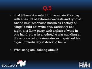 Q.5
• Shakti Samant wanted for the movie X a song
with lines full of extreme contrasts and lyricist
Anand Baxi, otherwise known as 'Factory of
songs' could not write one. Suddenly one
night, at a filmy party, with a glass of wine in
one hand, cigar in another, he was standing at
the window when rain-water extinguished his
cigar. Immediately it struck to him –
• What song am I talking about?
 