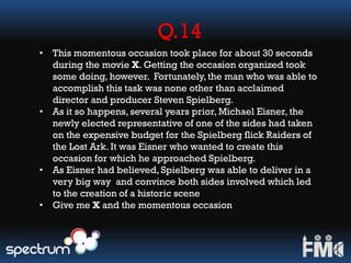 Q.14
• This momentous occasion took place for about 30 seconds
during the movie X. Getting the occasion organized took
some doing, however. Fortunately,the man who was able to
accomplish this task was none other than acclaimed
director and producer Steven Spielberg.
• As it so happens, several years prior, Michael Eisner, the
newly elected representative of one of the sides had taken
on the expensive budget for the Spielberg flick Raiders of
the Lost Ark. It was Eisner who wanted to create this
occasion for which he approached Spielberg.
• As Eisner had believed, Spielberg was able to deliver in a
very big way and convince both sides involved which led
to the creation of a historic scene
• Give me X and the momentous occasion
 