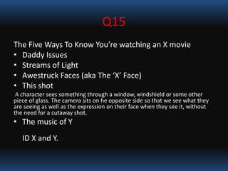 Q15
The Five Ways To Know You’re watching an X movie
• Daddy Issues
• Streams of Light
• Awestruck Faces (aka The ‘X’ Face)
• This shot
A character sees something through a window, windshield or some other
piece of glass. The camera sits on he opposite side so that we see what they
are seeing as well as the expression on their face when they see it, without
the need for a cutaway shot.
• The music of Y
ID X and Y.
 