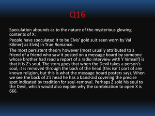 Q16
Speculation abounds as to the nature of the mysterious glowing
contents of X:
People have speculated it to be Elvis’ gold suit seen worn by Val
Kilmer( as Elvis) in True Romance.
The most persistent theory however (most usually attributed to a
friend of a friend who saw it posted on a message board by someone
whose brother had read a report of a radio interview with Y himself) is
that it is Z’s soul. The story goes that when the Devil takes a person’s
soul, it is removed through the back of the head (this isn’t part of any
known religion, but this is what the message board posters say). When
we see the back of Z’s head he has a band-aid covering the precise
spot indicated by tradition for soul-removal. Perhaps Z sold his soul to
the Devil, which would also explain why the combination to open X is
666.
 